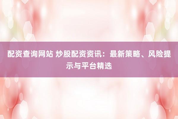 配资查询网站 炒股配资资讯：最新策略、风险提示与平台精选
