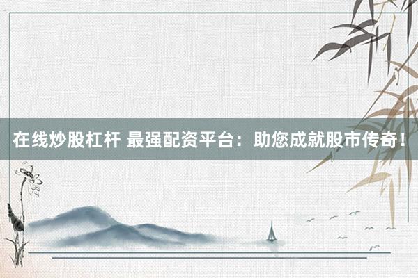 在线炒股杠杆 最强配资平台：助您成就股市传奇！