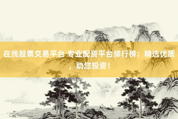 在线股票交易平台 专业配资平台排行榜：精选优质，助您投资！