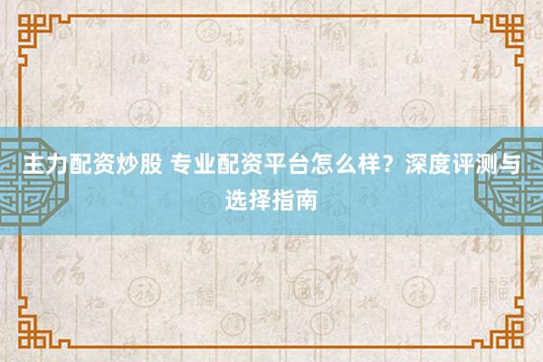 主力配资炒股 专业配资平台怎么样？深度评测与选择指南