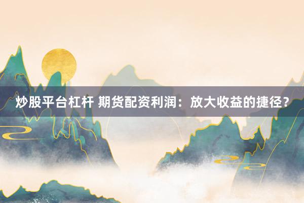 炒股平台杠杆 期货配资利润：放大收益的捷径？