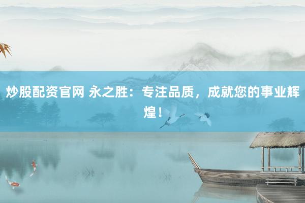 炒股配资官网 永之胜：专注品质，成就您的事业辉煌！