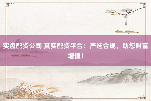 实盘配资公司 真实配资平台：严选合规，助您财富增值！
