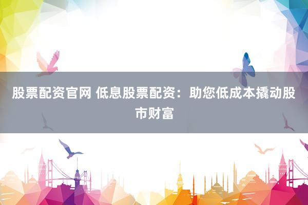 股票配资官网 低息股票配资：助您低成本撬动股市财富