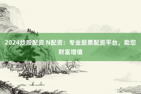 2024炒股配资 N配资：专业股票配资平台，助您财富增值