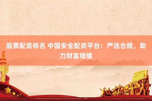 股票配资排名 中国安全配资平台：严选合规，助力财富增值