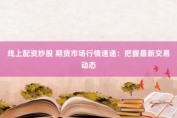 线上配资炒股 期货市场行情速递：把握最新交易动态