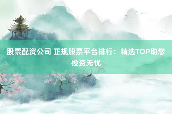 股票配资公司 正规股票平台排行：精选TOP助您投资无忧