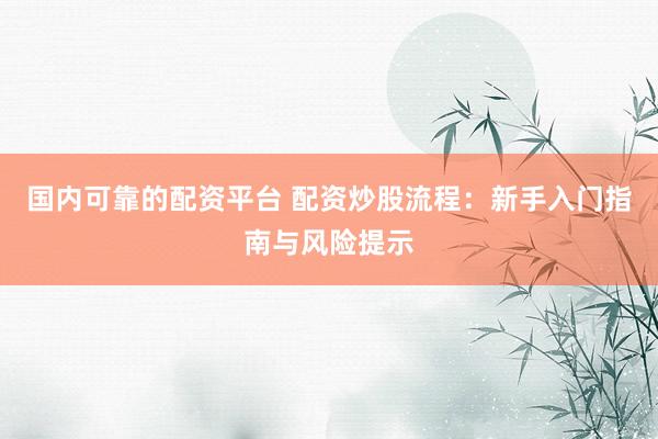 国内可靠的配资平台 配资炒股流程：新手入门指南与风险提示