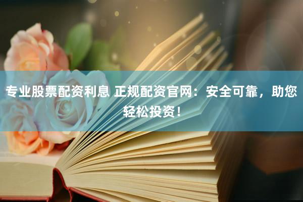 专业股票配资利息 正规配资官网：安全可靠，助您轻松投资！