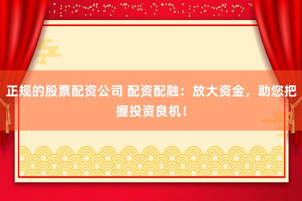 正规的股票配资公司 配资配融：放大资金，助您把握投资良机！