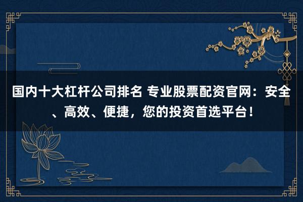国内十大杠杆公司排名 专业股票配资官网：安全、高效、便捷，您的投资首选平台！