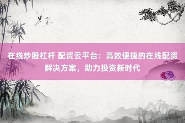 在线炒股杠杆 配资云平台：高效便捷的在线配资解决方案，助力投资新时代