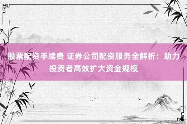 股票配资手续费 证券公司配资服务全解析：助力投资者高效扩大资金规模