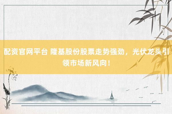 配资官网平台 隆基股份股票走势强劲，光伏龙头引领市场新风向！