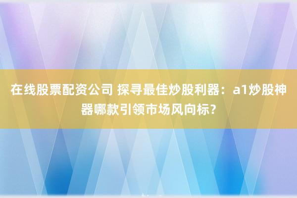 在线股票配资公司 探寻最佳炒股利器：a1炒股神器哪款引领市场风向标？