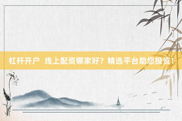杠杆开户  线上配资哪家好？精选平台助您投资！