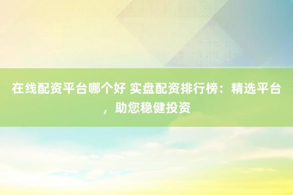 在线配资平台哪个好 实盘配资排行榜：精选平台，助您稳健投资