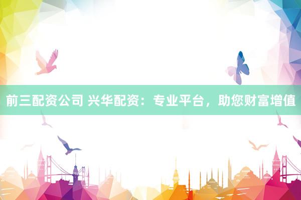 前三配资公司 兴华配资：专业平台，助您财富增值