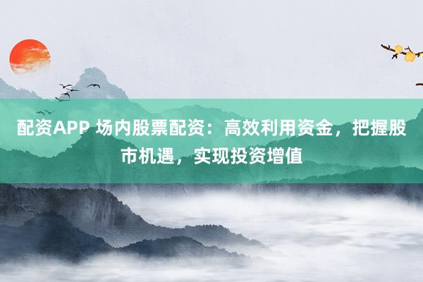 配资APP 场内股票配资：高效利用资金，把握股市机遇，实现投资增值