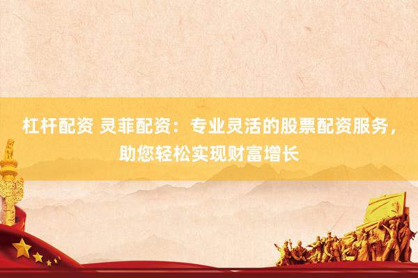 杠杆配资 灵菲配资：专业灵活的股票配资服务，助您轻松实现财富增长