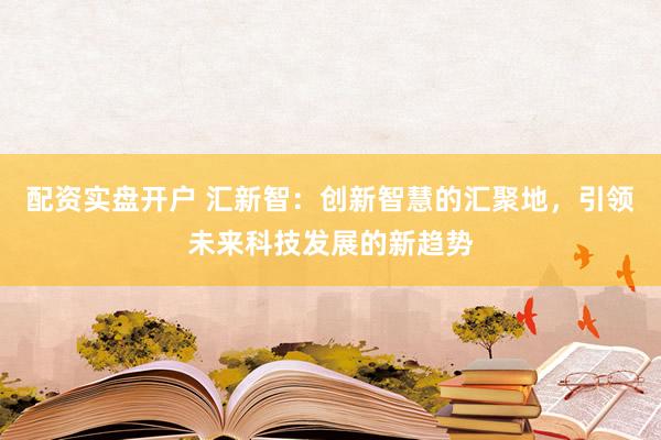 配资实盘开户 汇新智：创新智慧的汇聚地，引领未来科技发展的新趋势