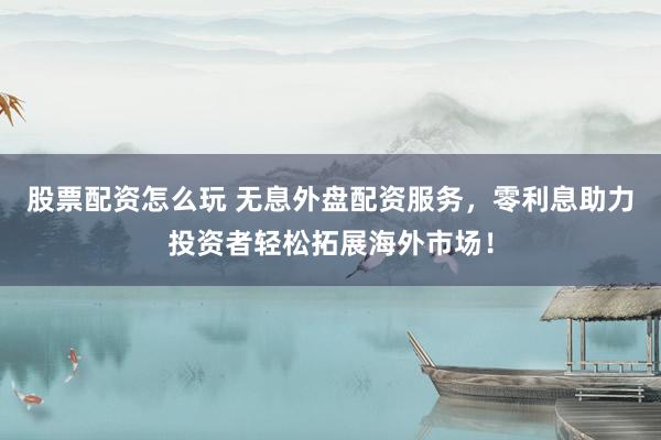 股票配资怎么玩 无息外盘配资服务，零利息助力投资者轻松拓展海外市场！