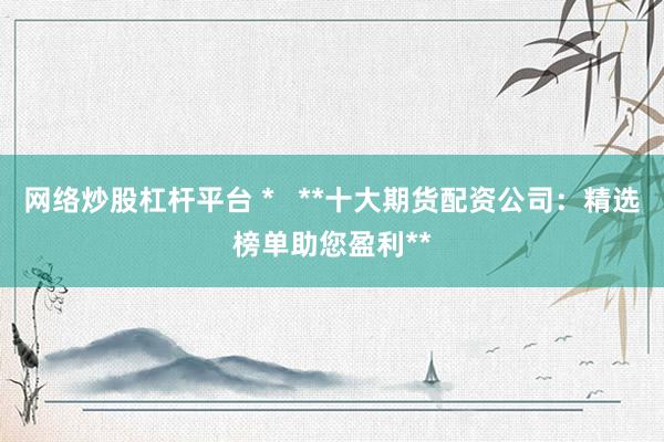 网络炒股杠杆平台 *   **十大期货配资公司：精选榜单助您盈利**