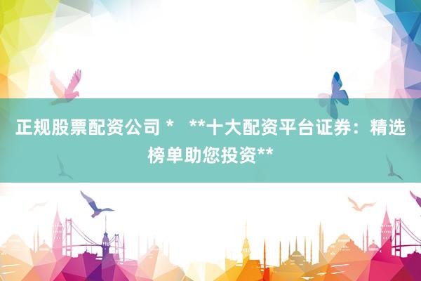 正规股票配资公司 *   **十大配资平台证券：精选榜单助您投资**