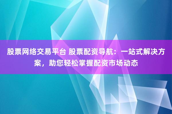 股票网络交易平台 股票配资导航：一站式解决方案，助您轻松掌握配资市场动态