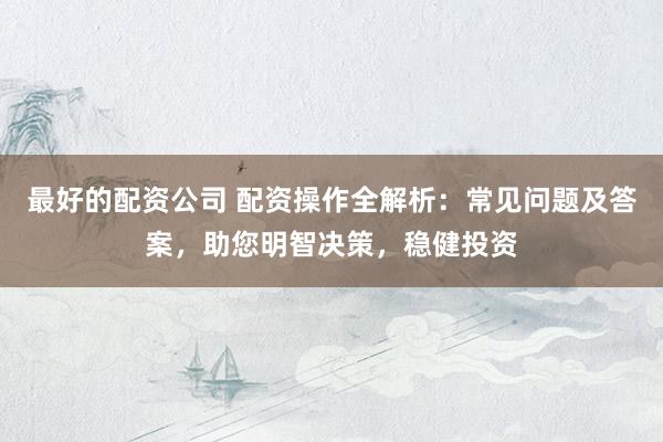 最好的配资公司 配资操作全解析：常见问题及答案，助您明智决策，稳健投资
