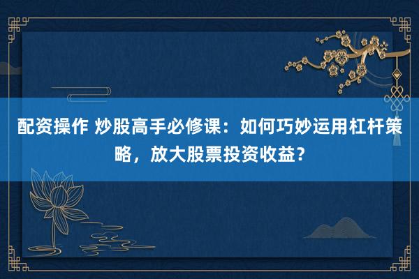 配资操作 炒股高手必修课：如何巧妙运用杠杆策略，放大股票投资收益？