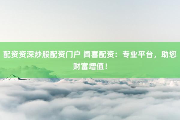 配资资深炒股配资门户 闻喜配资：专业平台，助您财富增值！