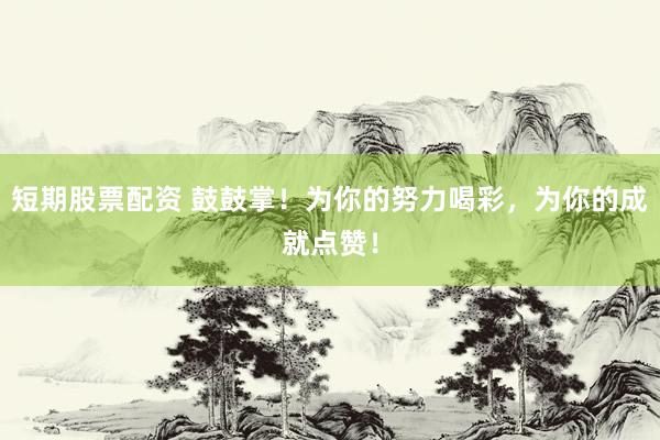 短期股票配资 鼓鼓掌！为你的努力喝彩，为你的成就点赞！
