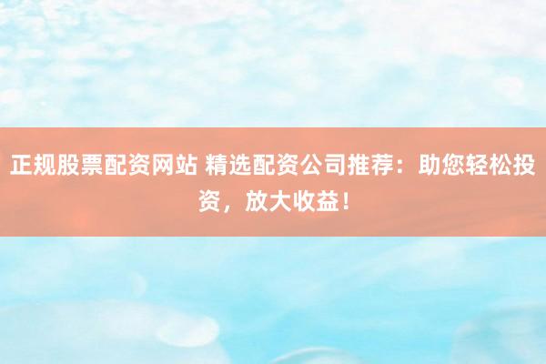 正规股票配资网站 精选配资公司推荐：助您轻松投资，放大收益！