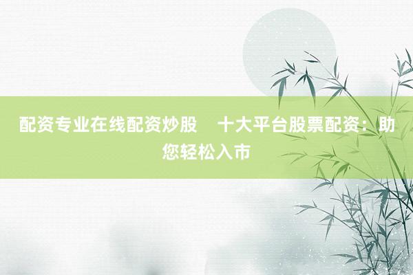 配资专业在线配资炒股    十大平台股票配资：助您轻松入市