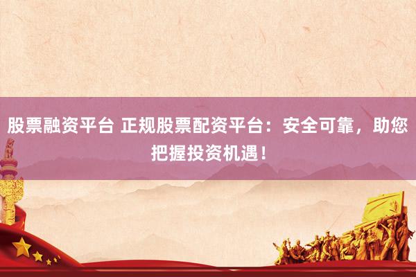 股票融资平台 正规股票配资平台：安全可靠，助您把握投资机遇！