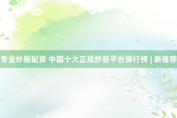 专业炒股配资 中国十大正规炒股平台排行榜 | 新推荐