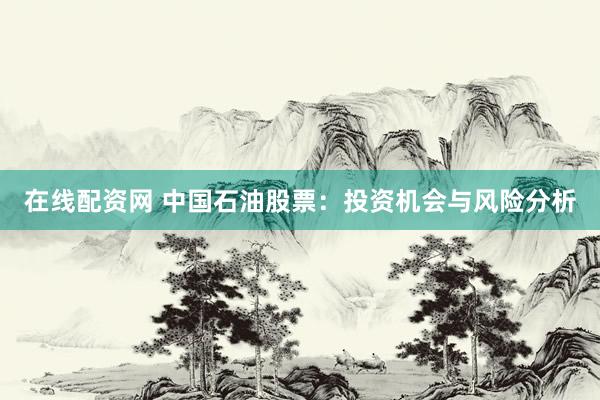 在线配资网 中国石油股票：投资机会与风险分析