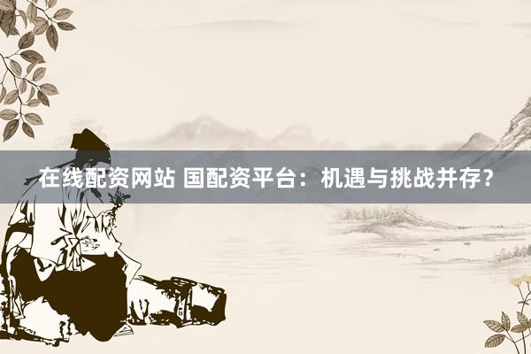 在线配资网站 国配资平台：机遇与挑战并存？