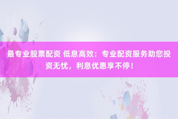 最专业股票配资 低息高效：专业配资服务助您投资无忧，利息优惠享不停！