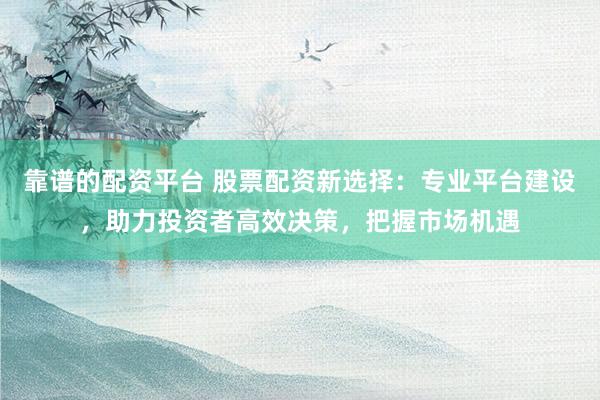 靠谱的配资平台 股票配资新选择：专业平台建设，助力投资者高效决策，把握市场机遇