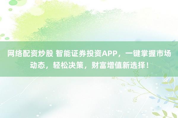 网络配资炒股 智能证券投资APP，一键掌握市场动态，轻松决策，财富增值新选择！