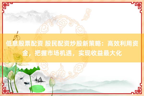 低息股票配资 股民配资炒股新策略：高效利用资金，把握市场机遇，实现收益最大化