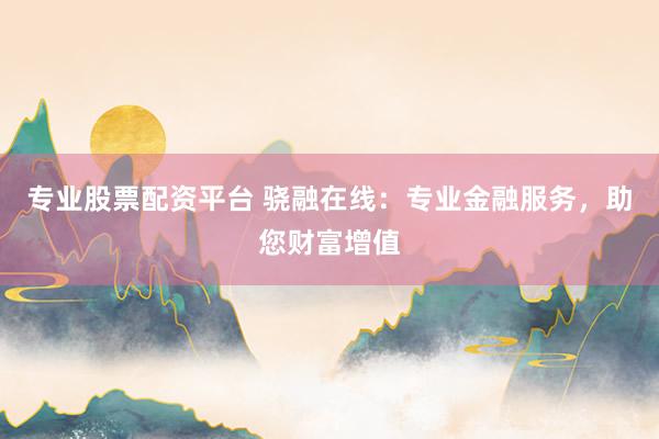 专业股票配资平台 骁融在线：专业金融服务，助您财富增值