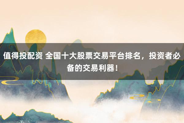 值得投配资 全国十大股票交易平台排名，投资者必备的交易利器！