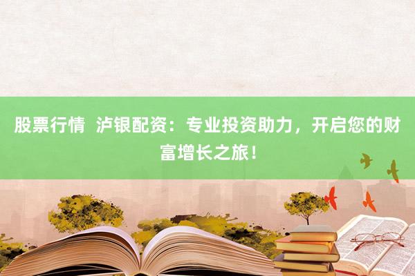 股票行情  泸银配资：专业投资助力，开启您的财富增长之旅！