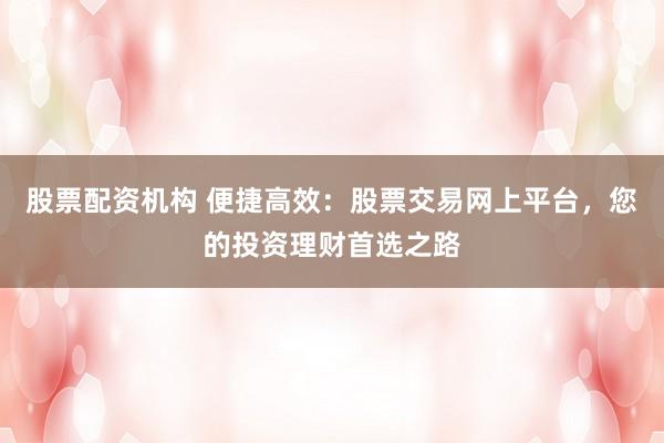 股票配资机构 便捷高效：股票交易网上平台，您的投资理财首选之路