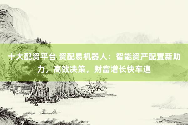 十大配资平台 资配易机器人：智能资产配置新助力，高效决策，财富增长快车道