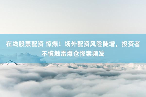 在线股票配资 惊爆！场外配资风险陡增，投资者不慎触雷爆仓惨案频发